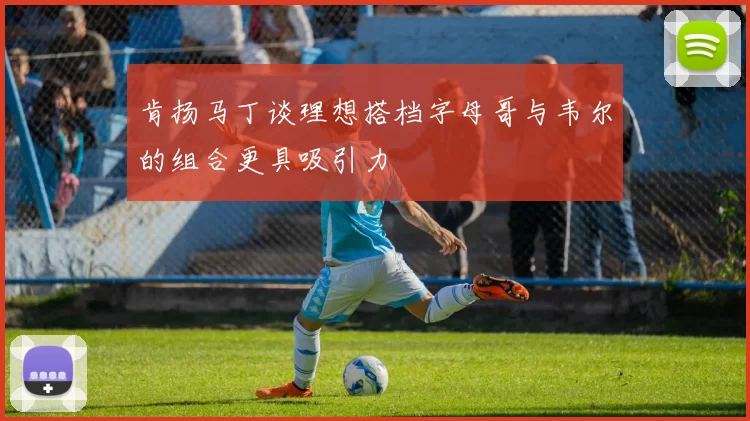 肯扬马丁谈理想搭档字母哥与韦尔的组合更具吸引力