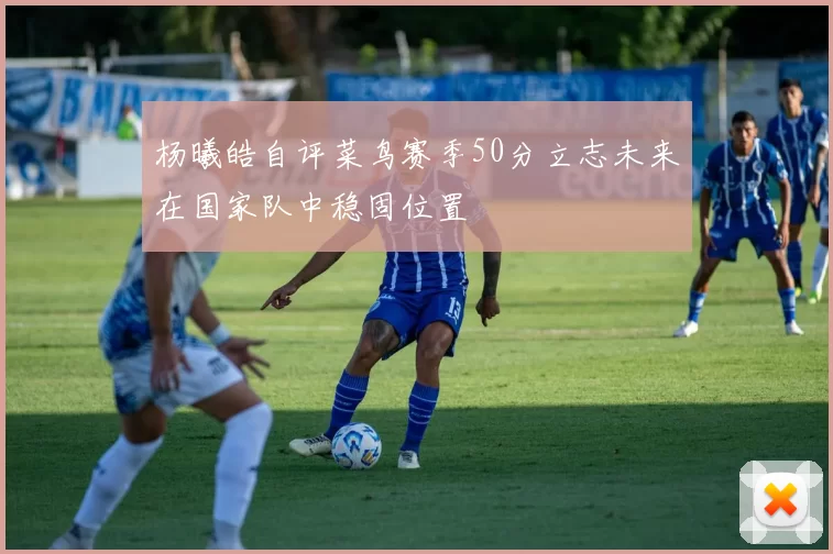 杨曦皓自评菜鸟赛季50分立志未来在国家队中稳固位置