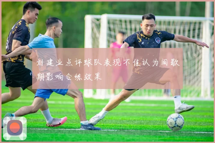 刘建业点评球队表现不佳认为间歇期影响合练效果