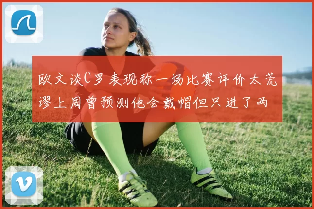 欧文谈C罗表现称一场比赛评价太荒谬上周曾预测他会戴帽但只进了两个球