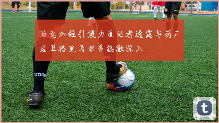马竞加强引援力度记者透露与药厂后卫格里马尔多接触深入