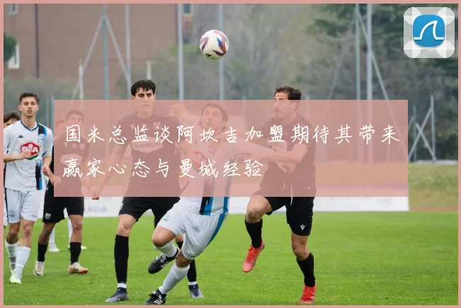 国米总监谈阿坎吉加盟期待其带来赢家心态与曼城经验