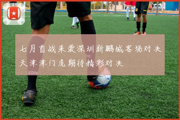 七月首战来袭深圳新鹏城客场对决天津津门虎期待精彩对决