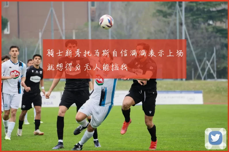 骑士新秀托马斯自信满满表示上场就想得分无人能挡我