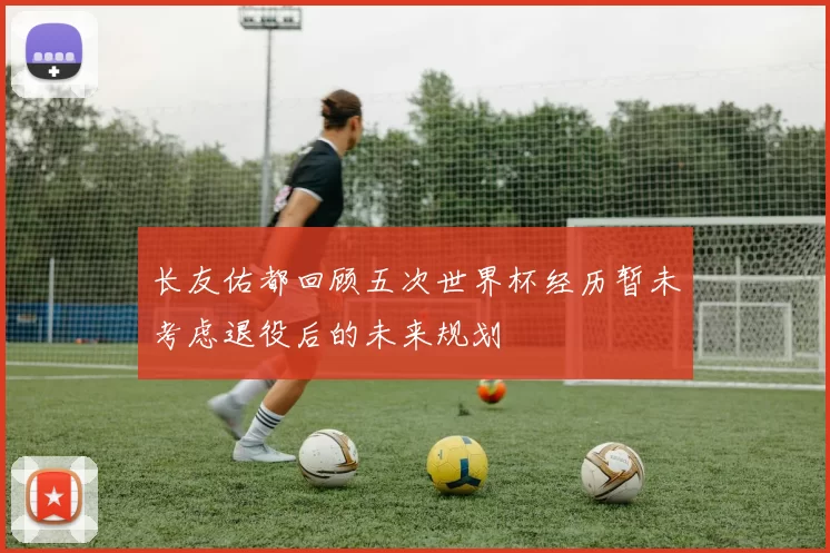 长友佑都回顾五次世界杯经历暂未考虑退役后的未来规划