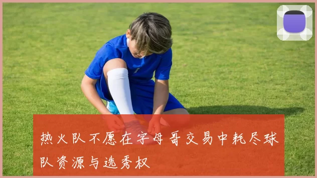 热火队不愿在字母哥交易中耗尽球队资源与选秀权