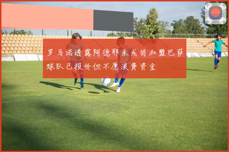罗马诺透露阿德耶米或将加盟巴萨球队已报价但不愿浪费资金
