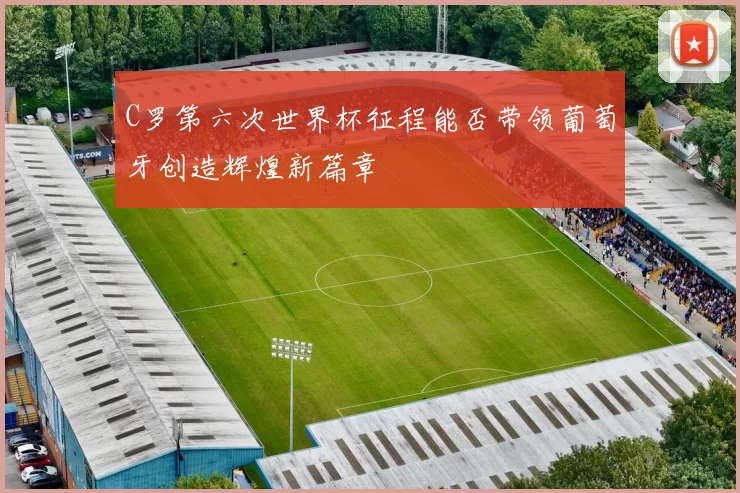 C罗第六次世界杯征程能否带领葡萄牙创造辉煌新篇章