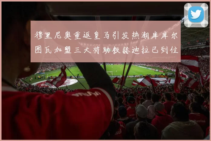 穆里尼奥重返皇马引发热潮库库尔图瓦加盟三大将助教赫迪拉已到位