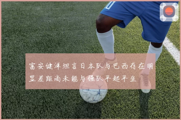富安健洋坦言日本队与巴西存在明显差距尚未能与强队平起平坐